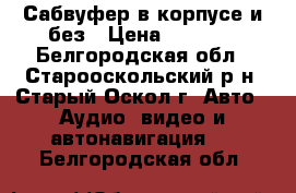 Сабвуфер в корпусе и без › Цена ­ 4 000 - Белгородская обл., Старооскольский р-н, Старый Оскол г. Авто » Аудио, видео и автонавигация   . Белгородская обл.